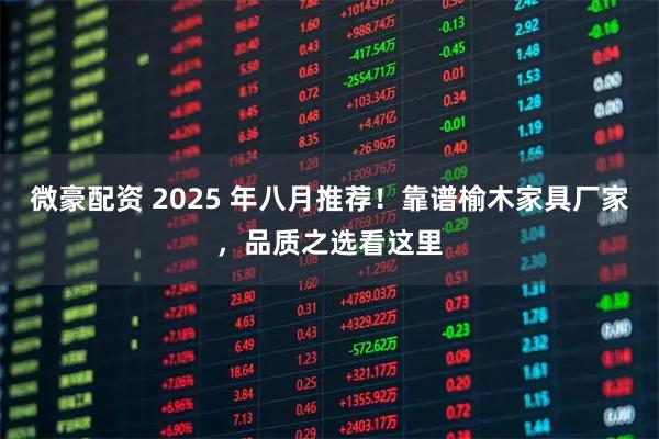 微豪配资 2025 年八月推荐！靠谱榆木家具厂家，品质之选看这里