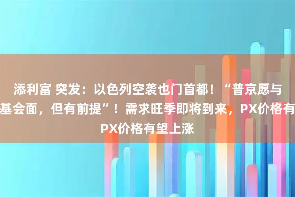 添利富 突发：以色列空袭也门首都！“普京愿与泽连斯基会面，但有前提”！需求旺季即将到来，PX价格有望上涨
