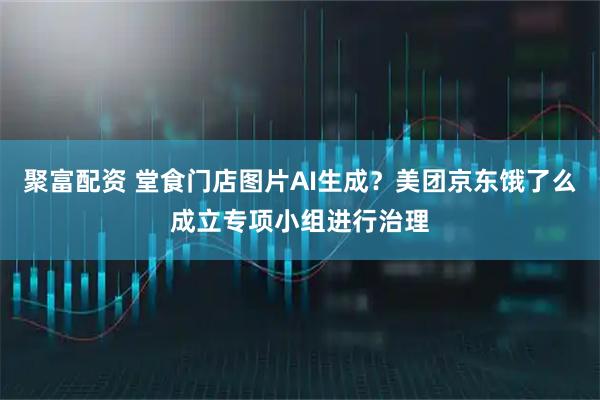 聚富配资 堂食门店图片AI生成?美团京东饿了么成立专项小组进行治理
