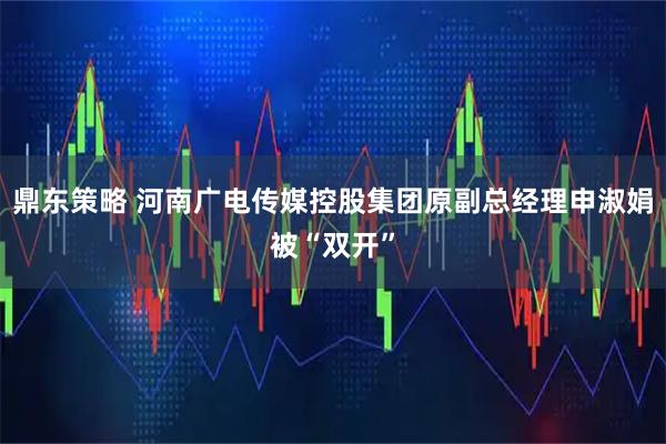 鼎东策略 河南广电传媒控股集团原副总经理申淑娟被“双开”