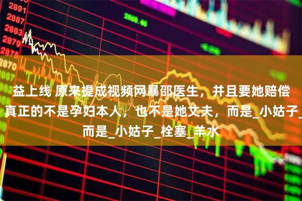 益上线 原来提成视频网暴邵医生，并且要她赔偿一百万的，真正的不是孕妇本人，也不是她丈夫，而是_小姑子_栓塞_羊水