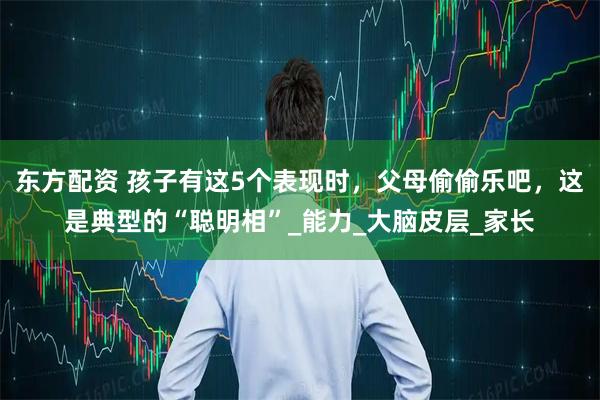 东方配资 孩子有这5个表现时,父母偷偷乐吧,这是典型的“聪明相”_能力_大脑皮层_家长