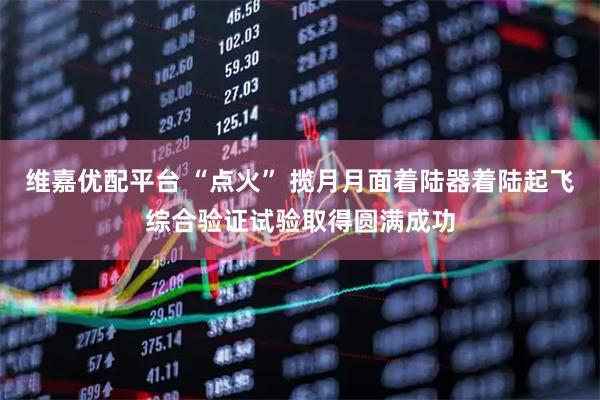 维嘉优配平台 “点火” 揽月月面着陆器着陆起飞综合验证试验取得圆满成功