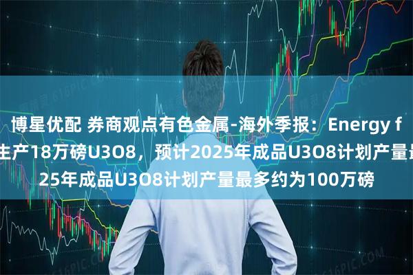 博星优配 券商观点有色金属-海外季报：Energy fuels 2025Q2共生产18万磅U3O8，预计2025年成品U3O8计划产量最多约为100万磅