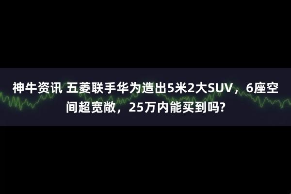 神牛资讯 五菱联手华为造出5米2大SUV,6座空间超宽敞,25万内能买到吗?