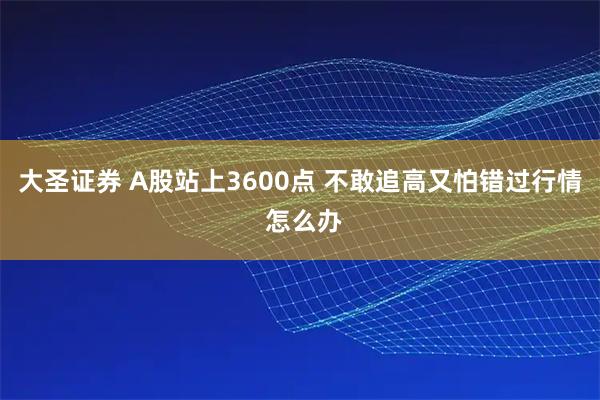 大圣证券 A股站上3600点 不敢追高又怕错过行情 怎么办