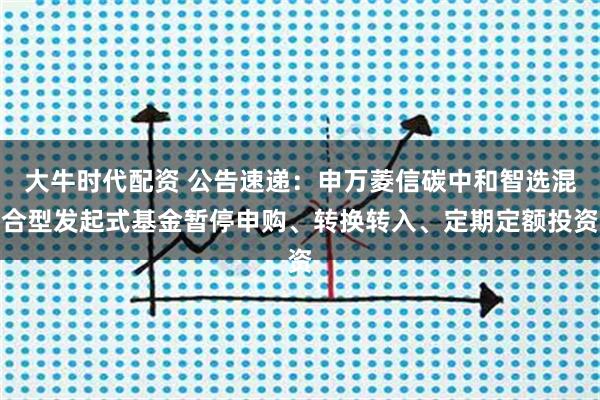 大牛时代配资 公告速递:申万菱信碳中和智选混合型发起式基金暂停申购、转换转入、定期定额投资