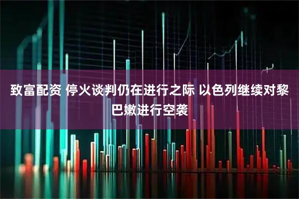 致富配资 停火谈判仍在进行之际 以色列继续对黎巴嫩进行空袭