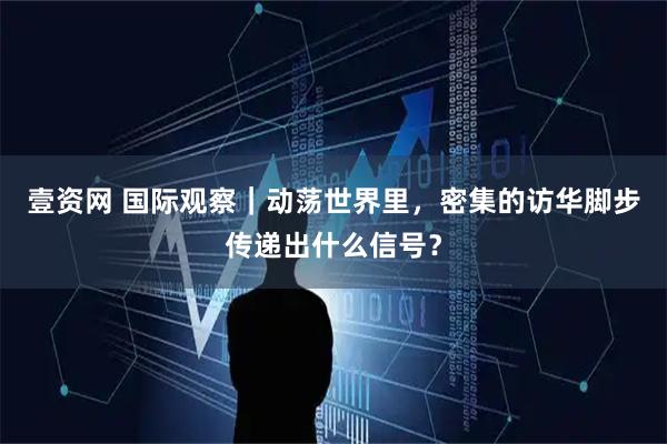 壹资网 国际观察｜动荡世界里，密集的访华脚步传递出什么信号？