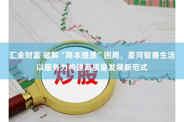 汇金财富 破解“降本提质”困局,星河智善生活以服务力构建高质量发展新范式