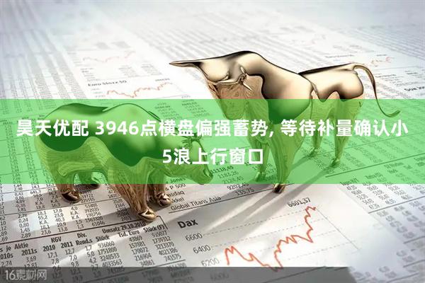 昊天优配 3946点横盘偏强蓄势, 等待补量确认小5浪上行窗口