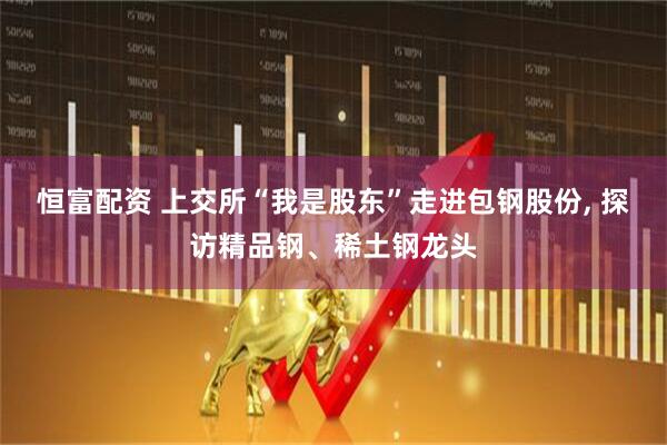 恒富配资 上交所“我是股东”走进包钢股份, 探访精品钢、稀土钢龙头