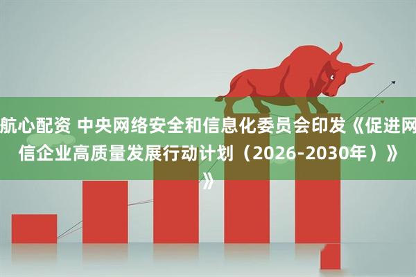 航心配资 中央网络安全和信息化委员会印发《促进网信企业高质量发展行动计划（2026-2030年）》