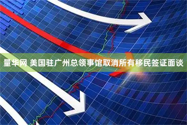 量华网 美国驻广州总领事馆取消所有移民签证面谈