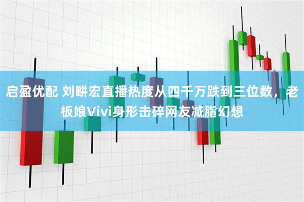 启盈优配 刘畊宏直播热度从四千万跌到三位数，老板娘Vivi身形击碎网友减脂幻想