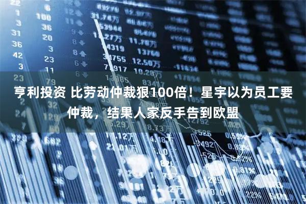 亨利投资 比劳动仲裁狠100倍！星宇以为员工要仲裁，结果人家反手告到欧盟
