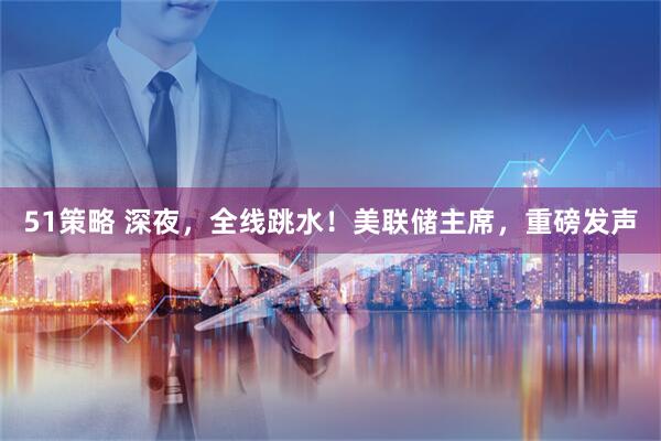 51策略 深夜，全线跳水！美联储主席，重磅发声