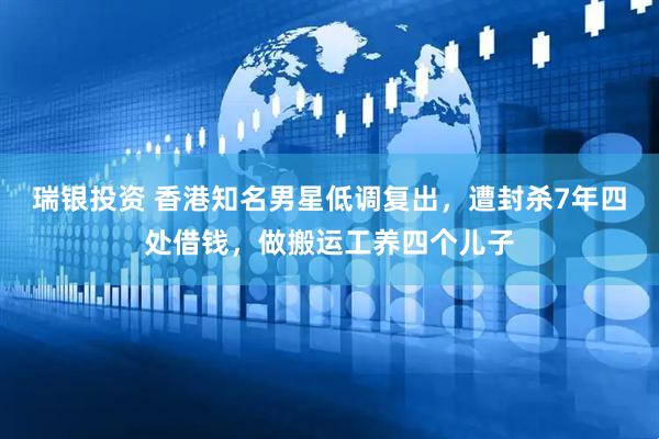 瑞银投资 香港知名男星低调复出，遭封杀7年四处借钱，做搬运工养四个儿子