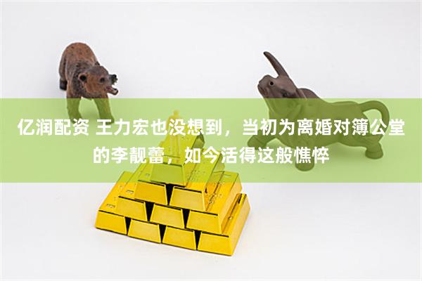 亿润配资 王力宏也没想到，当初为离婚对簿公堂的李靓蕾，如今活得这般憔悴