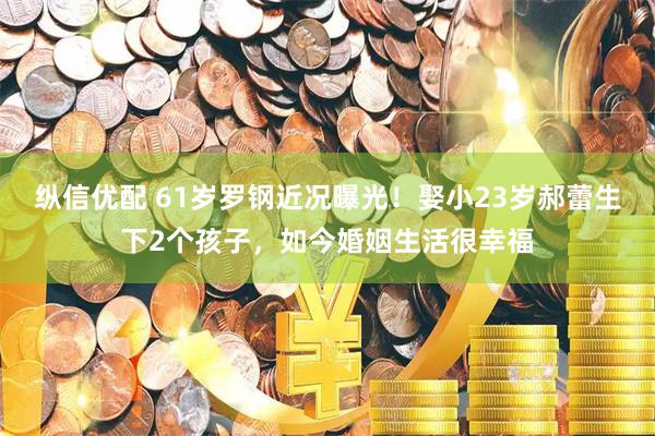 纵信优配 61岁罗钢近况曝光！娶小23岁郝蕾生下2个孩子，如今婚姻生活很幸福