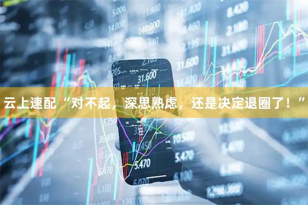 云上速配 “对不起，深思熟虑，还是决定退圈了！”